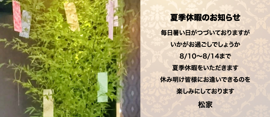 夏季休暇のお知らせ。毎日暑い日がつづいておりますがいかがお過ごしでしょうか。8/10〜8/14まで夏季休暇をいただきます。休み明け皆様にお逢いできるのを楽しみにしております。松家